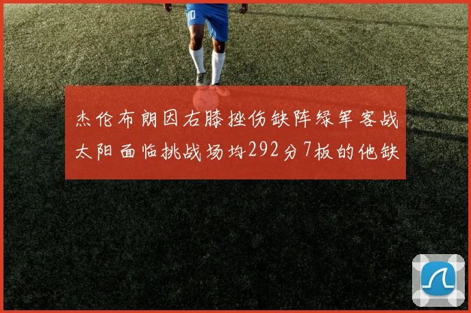 杰伦布朗因右膝挫伤缺阵绿军客战太阳面临挑战场均292分7板的他缺席影响大