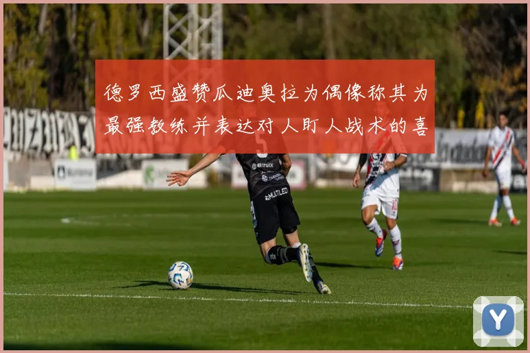 德罗西盛赞瓜迪奥拉为偶像称其为最强教练并表达对人盯人战术的喜爱