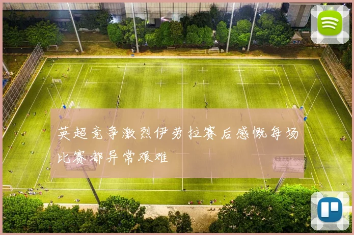 英超竞争激烈伊劳拉赛后感慨每场比赛都异常艰难