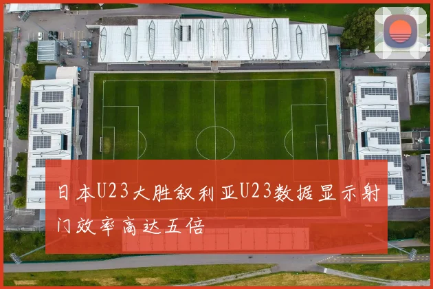 日本U23大胜叙利亚U23数据显示射门效率高达五倍