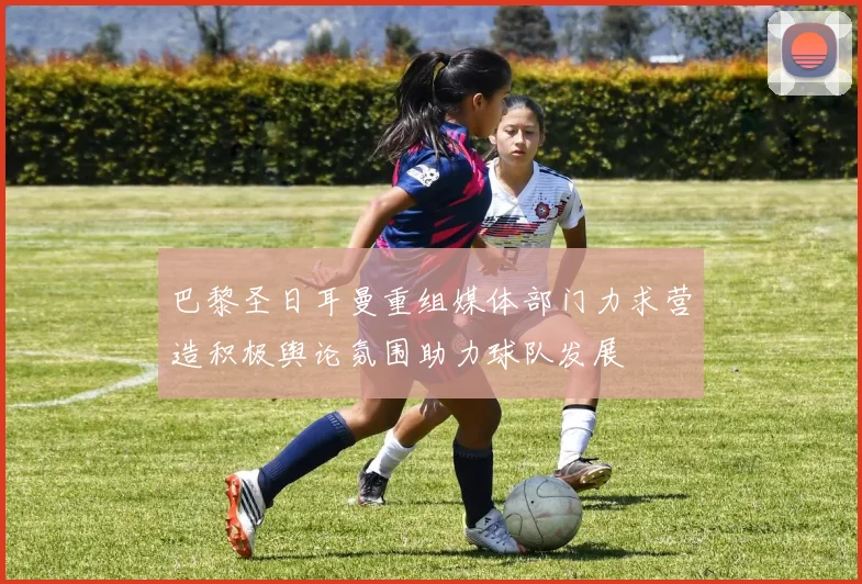 巴黎圣日耳曼重组媒体部门力求营造积极舆论氛围助力球队发展