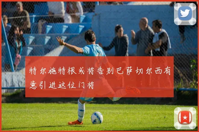 特尔施特根或将告别巴萨切尔西有意引进这位门将