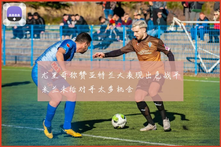 尤里奇称赞亚特兰大表现出色战平米兰未给对手太多机会