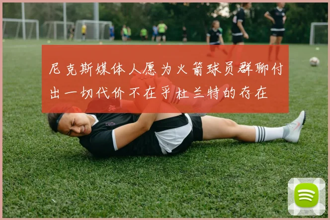 尼克斯媒体人愿为火箭球员群聊付出一切代价不在乎杜兰特的存在