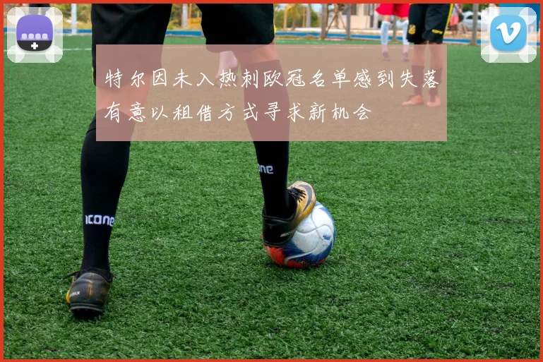 特尔因未入热刺欧冠名单感到失落有意以租借方式寻求新机会