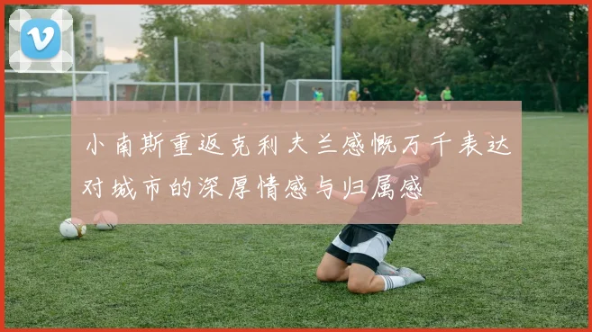小南斯重返克利夫兰感慨万千表达对城市的深厚情感与归属感