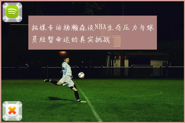 拓媒专访杨瀚森谈NBA生存压力与球员短暂命运的真实挑战