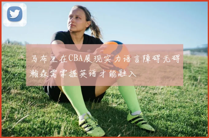 马布里在CBA展现实力语言障碍无碍瀚森需掌握英语才能融入