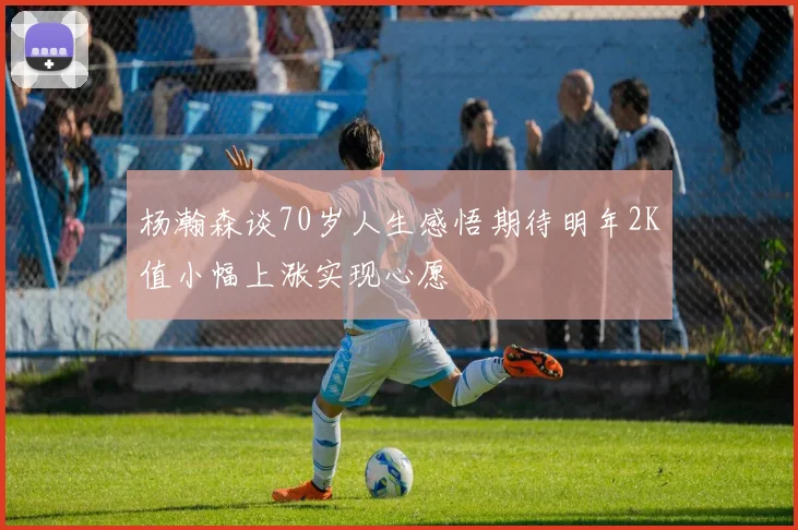 杨瀚森谈70岁人生感悟期待明年2K值小幅上涨实现心愿