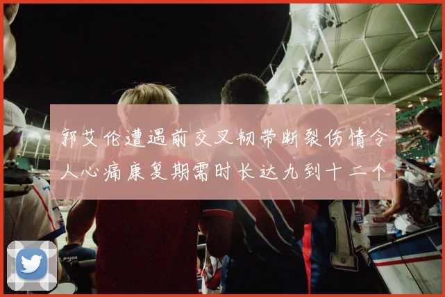 郭艾伦遭遇前交叉韧带断裂伤情令人心痛康复期需时长达九到十二个月