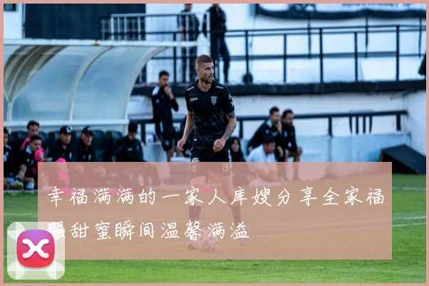 幸福满满的一家人库嫂分享全家福照甜蜜瞬间温馨满溢