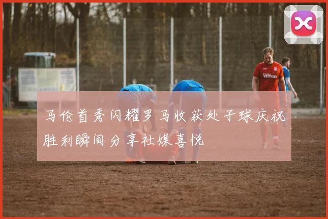 马伦首秀闪耀罗马收获处子球庆祝胜利瞬间分享社媒喜悦