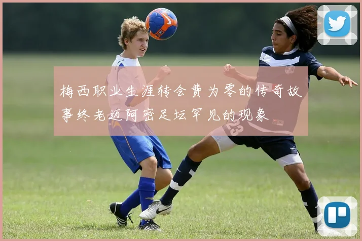 梅西职业生涯转会费为零的传奇故事终老迈阿密足坛罕见的现象
