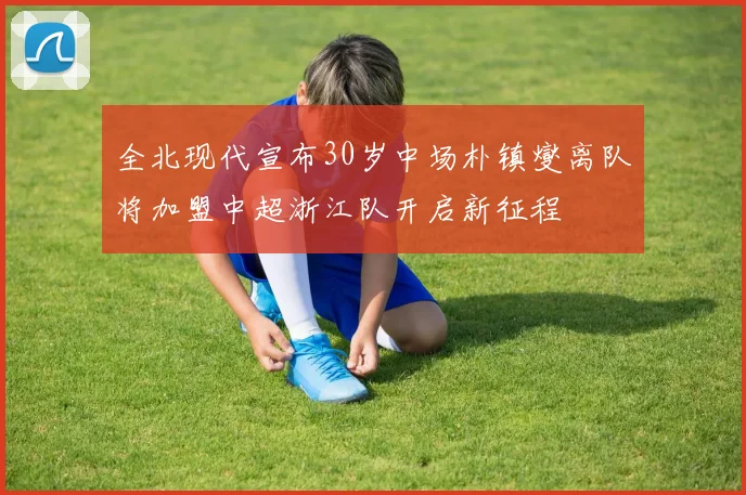 全北现代宣布30岁中场朴镇燮离队将加盟中超浙江队开启新征程