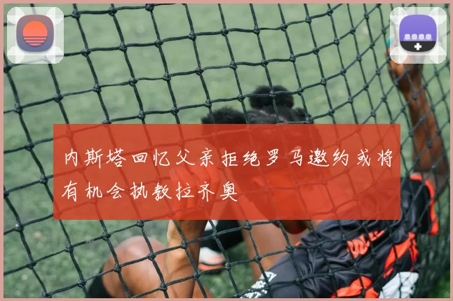 内斯塔回忆父亲拒绝罗马邀约或将有机会执教拉齐奥
