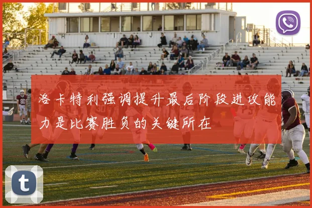 洛卡特利强调提升最后阶段进攻能力是比赛胜负的关键所在